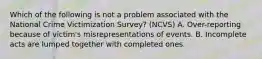 Which of the following is not a problem associated with the National Crime Victimization Survey? (NCVS) A. Over-reporting because of victim's misrepresentations of events. B. Incomplete acts are lumped together with completed ones.