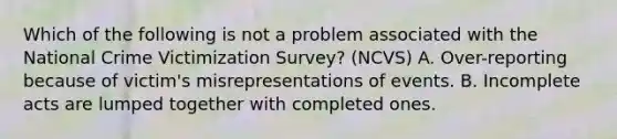 Which of the following is not a problem associated with the National Crime Victimization Survey? (NCVS) A. Over-reporting because of victim's misrepresentations of events. B. Incomplete acts are lumped together with completed ones.