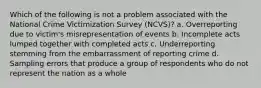 Which of the following is not a problem associated with the National Crime Victimization Survey (NCVS)?​ a. ​Overreporting due to victim's misrepresentation of events b. ​Incomplete acts lumped together with completed acts c. ​Underreporting stemming from the embarrassment of reporting crime d. ​Sampling errors that produce a group of respondents who do not represent the nation as a whole