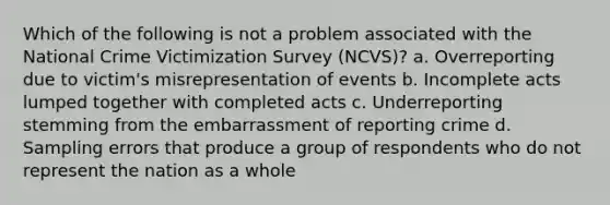 Which of the following is not a problem associated with the National Crime Victimization Survey (NCVS)?​ a. ​Overreporting due to victim's misrepresentation of events b. ​Incomplete acts lumped together with completed acts c. ​Underreporting stemming from the embarrassment of reporting crime d. ​Sampling errors that produce a group of respondents who do not represent the nation as a whole