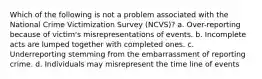 Which of the following is not a problem associated with the National Crime Victimization Survey (NCVS)? a. Over-reporting because of victim's misrepresentations of events. b. Incomplete acts are lumped together with completed ones. c. Underreporting stemming from the embarrassment of reporting crime. d. Individuals may misrepresent the time line of events