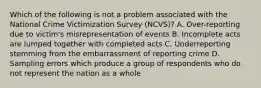 Which of the following is not a problem associated with the National Crime Victimization Survey (NCVS)? A. Over-reporting due to victim's misrepresentation of events B. Incomplete acts are lumped together with completed acts C. Underreporting stemming from the embarrassment of reporting crime D. Sampling errors which produce a group of respondents who do not represent the nation as a whole