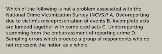 Which of the following is not a problem associated with the National Crime Victimization Survey (NCVS)? A. Over-reporting due to victim's misrepresentation of events B. Incomplete acts are lumped together with completed acts C. Underreporting stemming from the embarrassment of reporting crime D. Sampling errors which produce a group of respondents who do not represent the nation as a whole