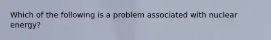 Which of the following is a problem associated with nuclear energy?