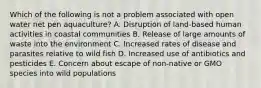 Which of the following is not a problem associated with open water net pen aquaculture? A. Disruption of land-based human activities in coastal communities B. Release of large amounts of waste into the environment C. Increased rates of disease and parasites relative to wild fish D. Increased use of antibiotics and pesticides E. Concern about escape of non-native or GMO species into wild populations