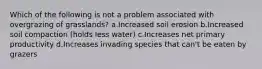 Which of the following is not a problem associated with overgrazing of grasslands? a.Increased soil erosion b.Increased soil compaction (holds less water) c.Increases net primary productivity d.Increases invading species that can't be eaten by grazers