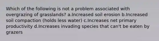 Which of the following is not a problem associated with overgrazing of grasslands? a.Increased soil erosion b.Increased soil compaction (holds less water) c.Increases net primary productivity d.Increases invading species that can't be eaten by grazers