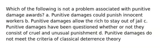 Which of the following is not a problem associated with punitive damage awards? a. Punitive damages could punish innocent workers b. Punitive damages allow the rich to stay out of jail c. Punitive damages have been questioned whether or not they consist of cruel and unusual punishment d. Punitive damages do not meet the criteria of classical deterrence theory