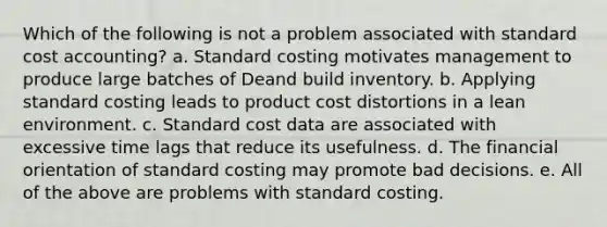 Which of the following is not a problem associated with standard cost accounting? a. Standard costing motivates management to produce large batches of Deand build inventory. b. Applying standard costing leads to product cost distortions in a lean environment. c. Standard cost data are associated with excessive time lags that reduce its usefulness. d. The financial orientation of standard costing may promote bad decisions. e. All of the above are problems with standard costing.