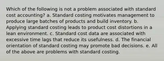 Which of the following is not a problem associated with standard cost accounting? a. Standard costing motivates management to produce large batches of products and build inventory. b. Applying standard costing leads to product cost distortions in a lean environment. c. Standard cost data are associated with excessive time lags that reduce its usefulness. d. The financial orientation of standard costing may promote bad decisions. e. All of the above are problems with standard costing.