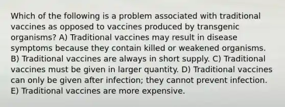 Which of the following is a problem associated with traditional vaccines as opposed to vaccines produced by transgenic organisms? A) Traditional vaccines may result in disease symptoms because they contain killed or weakened organisms. B) Traditional vaccines are always in short supply. C) Traditional vaccines must be given in larger quantity. D) Traditional vaccines can only be given after infection; they cannot prevent infection. E) Traditional vaccines are more expensive.