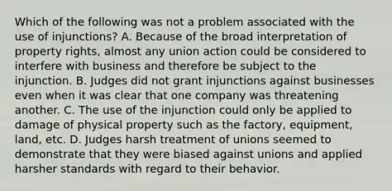 Which of the following was not a problem associated with the use of injunctions? A. Because of the broad interpretation of property rights, almost any union action could be considered to interfere with business and therefore be subject to the injunction. B. Judges did not grant injunctions against businesses even when it was clear that one company was threatening another. C. The use of the injunction could only be applied to damage of physical property such as the factory, equipment, land, etc. D. Judges harsh treatment of unions seemed to demonstrate that they were biased against unions and applied harsher standards with regard to their behavior.