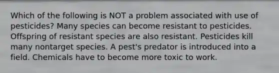 Which of the following is NOT a problem associated with use of pesticides? Many species can become resistant to pesticides. Offspring of resistant species are also resistant. Pesticides kill many nontarget species. A pest's predator is introduced into a field. Chemicals have to become more toxic to work.