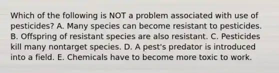 Which of the following is NOT a problem associated with use of pesticides? A. Many species can become resistant to pesticides. B. Offspring of resistant species are also resistant. C. Pesticides kill many nontarget species. D. A pest's predator is introduced into a field. E. Chemicals have to become more toxic to work.