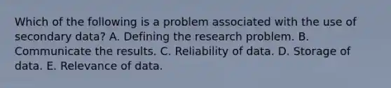 Which of the following is a problem associated with the use of secondary data? A. Defining the research problem. B. Communicate the results. C. Reliability of data. D. Storage of data. E. Relevance of data.