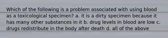 Which of the following is a problem associated with using blood as a toxicological specimen? a. it is a dirty specimen because it has many other substances in it b. drug levels in blood are low c. drugs redistribute in the body after death d. all of the above