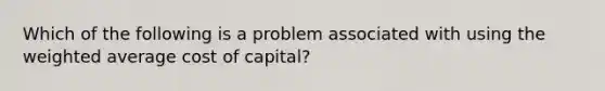 Which of the following is a problem associated with using the weighted average cost of capital?