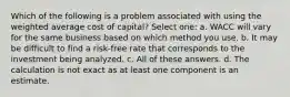 Which of the following is a problem associated with using the weighted average cost of capital? Select one: a. WACC will vary for the same business based on which method you use. b. It may be difficult to find a risk-free rate that corresponds to the investment being analyzed. c. All of these answers. d. The calculation is not exact as at least one component is an estimate.