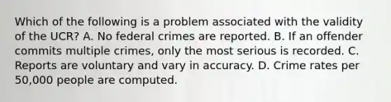 Which of the following is a problem associated with the validity of the UCR? A. No federal crimes are reported. B. If an offender commits multiple crimes, only the most serious is recorded. C. Reports are voluntary and vary in accuracy. D. Crime rates per 50,000 people are computed.