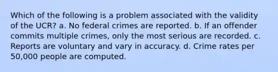 Which of the following is a problem associated with the validity of the UCR? a. No federal crimes are reported. b. If an offender commits multiple crimes, only the most serious are recorded. c. Reports are voluntary and vary in accuracy. d. Crime rates per 50,000 people are computed.