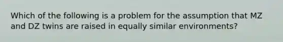 Which of the following is a problem for the assumption that MZ and DZ twins are raised in equally similar environments?