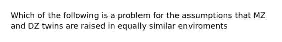 Which of the following is a problem for the assumptions that MZ and DZ twins are raised in equally similar enviroments