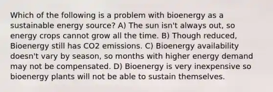 Which of the following is a problem with bioenergy as a sustainable energy source? A) The sun isn't always out, so energy crops cannot grow all the time. B) Though reduced, Bioenergy still has CO2 emissions. C) Bioenergy availability doesn't vary by season, so months with higher energy demand may not be compensated. D) Bioenergy is very inexpensive so bioenergy plants will not be able to sustain themselves.