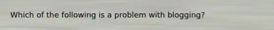 Which of the following is a problem with blogging?