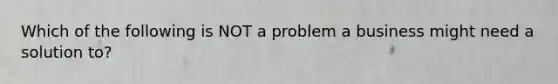 Which of the following is NOT a problem a business might need a solution to?