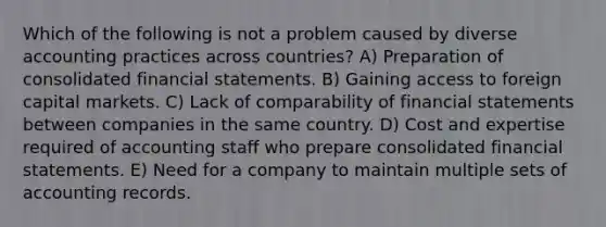 Which of the following is not a problem caused by diverse accounting practices across countries? A) Preparation of consolidated financial statements. B) Gaining access to foreign capital markets. C) Lack of comparability of financial statements between companies in the same country. D) Cost and expertise required of accounting staff who prepare consolidated financial statements. E) Need for a company to maintain multiple sets of accounting records.