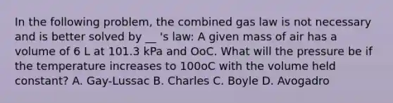 In the following problem, the combined gas law is not necessary and is better solved by __ 's law: A given mass of air has a volume of 6 L at 101.3 kPa and OoC. What will the pressure be if the temperature increases to 100oC with the volume held constant? A. Gay-Lussac B. Charles C. Boyle D. Avogadro