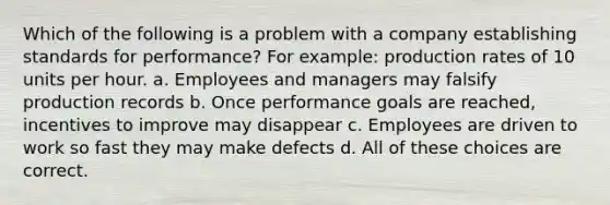 Which of the following is a problem with a company establishing standards for performance? For example: production rates of 10 units per hour. a. Employees and managers may falsify production records b. Once performance goals are reached, incentives to improve may disappear c. Employees are driven to work so fast they may make defects d. All of these choices are correct.