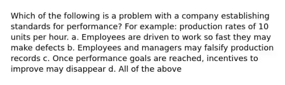 Which of the following is a problem with a company establishing standards for performance? For example: production rates of 10 units per hour. a. Employees are driven to work so fast they may make defects b. Employees and managers may falsify production records c. Once performance goals are reached, incentives to improve may disappear d. All of the above