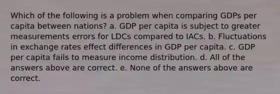 Which of the following is a problem when comparing GDPs per capita between nations? a. GDP per capita is subject to greater measurements errors for LDCs compared to IACs. b. Fluctuations in exchange rates effect differences in GDP per capita. c. GDP per capita fails to measure income distribution. d. All of the answers above are correct. e. None of the answers above are correct.