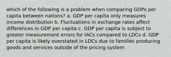 which of the following is a problem when comparing GDPs per capita between nations? a. GDP per capita only measures income distribution b. Fluctuations in exchange rates affect differences in GDP per capita c. GDP per capita is subject to greater measurement errors for IACs compared to LDCs d. GDP per capita is likely overstated in LDCs due to families producing goods and services outside of the pricing system