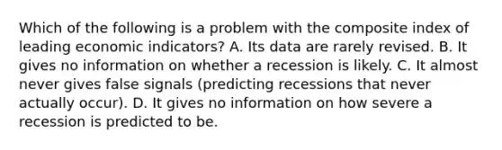 Which of the following is a problem with the composite index of leading economic​ indicators? A. Its data are rarely revised. B. It gives no information on whether a recession is likely. C. It almost never gives false signals​ (predicting recessions that never actually​ occur). D. It gives no information on how severe a recession is predicted to be.