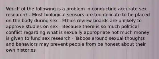 Which of the following is a problem in conducting accurate sex research? - Most biological sensors are too delicate to be placed on the body during sex - Ethics review boards are unlikely to approve studies on sex - Because there is so much political conflict regarding what is sexually appropriate not much money is given to fund sex research - Taboos around sexual thoughts and behaviors may prevent people from be honest about their own histories