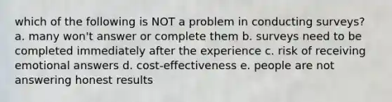 which of the following is NOT a problem in conducting surveys? a. many won't answer or complete them b. surveys need to be completed immediately after the experience c. risk of receiving emotional answers d. cost-effectiveness e. people are not answering honest results