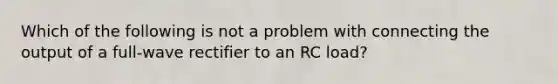 Which of the following is not a problem with connecting the output of a full-wave rectifier to an RC load?