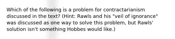 Which of the following is a problem for contractarianism discussed in the text? (Hint: Rawls and his "veil of ignorance" was discussed as one way to solve this problem, but Rawls' solution isn't something Hobbes would like.)