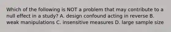 Which of the following is NOT a problem that may contribute to a null effect in a study? A. design confound acting in reverse B. weak manipulations C. insensitive measures D. large sample size