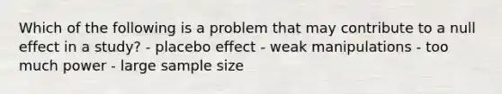 Which of the following is a problem that may contribute to a null effect in a study? - placebo effect - weak manipulations - too much power - large sample size