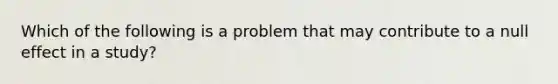 Which of the following is a problem that may contribute to a null effect in a study?