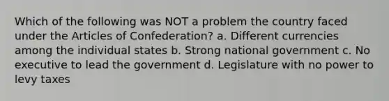 Which of the following was NOT a problem the country faced under the Articles of Confederation? a. Different currencies among the individual states b. Strong national government c. No executive to lead the government d. Legislature with no power to levy taxes