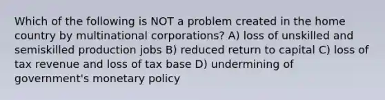 Which of the following is NOT a problem created in the home country by multinational corporations? A) loss of unskilled and semiskilled production jobs B) reduced return to capital C) loss of tax revenue and loss of tax base D) undermining of government's monetary policy