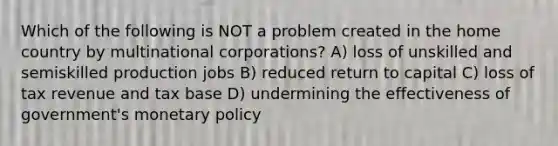 Which of the following is NOT a problem created in the home country by multinational corporations? A) loss of unskilled and semiskilled production jobs B) reduced return to capital C) loss of tax revenue and tax base D) undermining the effectiveness of government's <a href='https://www.questionai.com/knowledge/kEE0G7Llsx-monetary-policy' class='anchor-knowledge'>monetary policy</a>