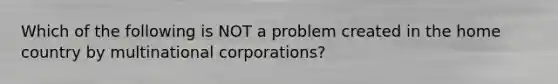 Which of the following is NOT a problem created in the home country by multinational corporations?