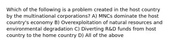 Which of the following is a problem created in the host country by <a href='https://www.questionai.com/knowledge/kKxGCciIN1-the-multinational-corporation' class='anchor-knowledge'>the multinational corporation</a>s? A) MNCs dominate the host country's economy B) Overexploitation of <a href='https://www.questionai.com/knowledge/k6l1d2KrZr-natural-resources' class='anchor-knowledge'>natural resources</a> and environmental degradation C) Diverting R&D funds from host country to the home country D) All of the above