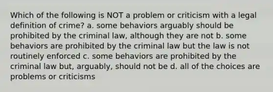 Which of the following is NOT a problem or criticism with a legal definition of crime? a. some behaviors arguably should be prohibited by the criminal law, although they are not b. some behaviors are prohibited by the criminal law but the law is not routinely enforced c. some behaviors are prohibited by the criminal law but, arguably, should not be d. all of the choices are problems or criticisms