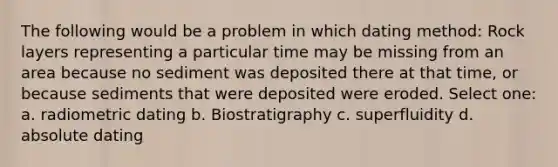 The following would be a problem in which dating method: Rock layers representing a particular time may be missing from an area because no sediment was deposited there at that time, or because sediments that were deposited were eroded. Select one: a. radiometric dating b. Biostratigraphy c. superfluidity d. absolute dating